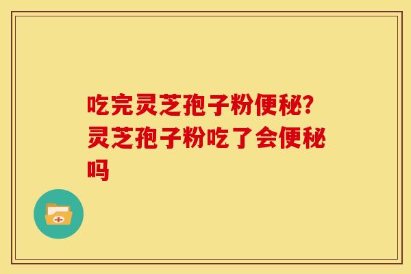 吃完灵芝孢子粉?灵芝孢子粉吃了会吗 吃完灵芝孢子粉?灵芝孢子粉吃了会吗