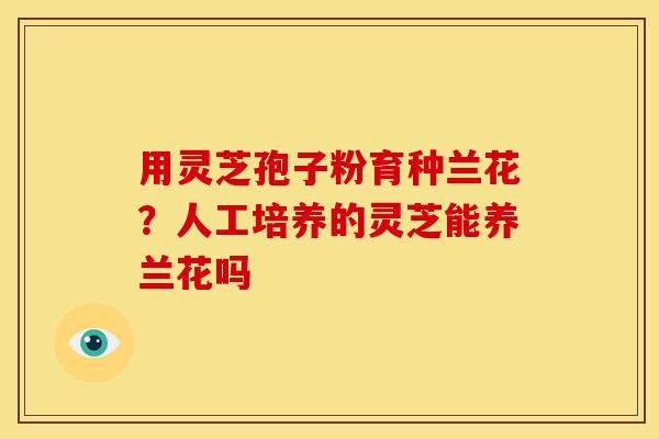 用灵芝孢子粉育种兰花?人工培养的灵芝能养兰花吗 用灵芝孢子粉育种兰花?人工培养的灵芝能养兰花吗