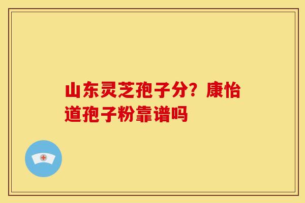 山东灵芝孢子分?康怡道孢子粉靠谱吗 山东灵芝孢子分?康怡道孢子粉靠谱吗
