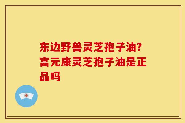 东边野兽灵芝孢子油?富元康灵芝孢子油是正品吗 东边野兽灵芝孢子油?富元康灵芝孢子油是正品吗