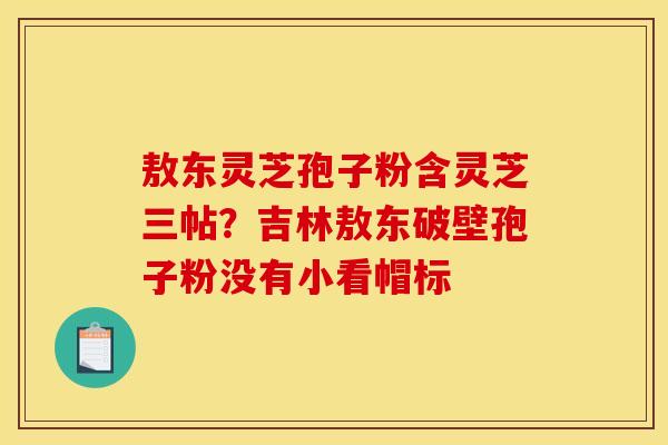 敖东灵芝孢子粉含灵芝三帖?吉林敖东破壁孢子粉没有小看帽标 敖东灵芝孢子粉含灵芝三帖?吉林敖东破壁孢子粉没有小看帽标