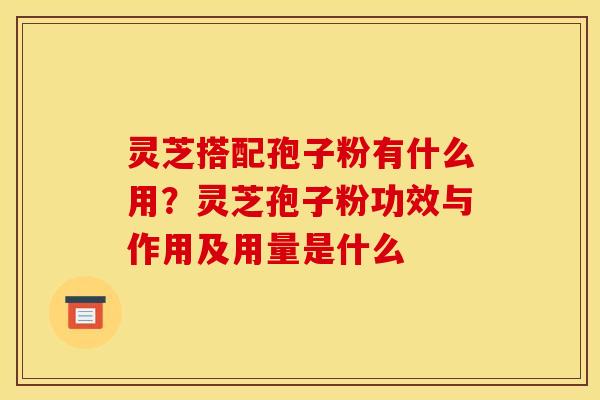 灵芝搭配孢子粉有什么用？灵芝孢子粉功效与作用及用量是什么