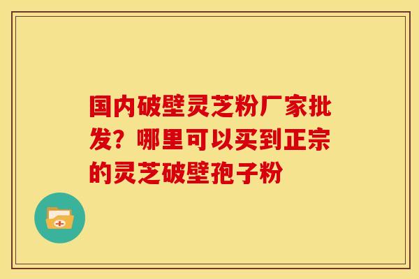国内破壁灵芝粉厂家批发?哪里可以买到正宗的灵芝破壁孢子粉 国内破壁灵芝粉厂家批发?哪里可以买到正宗的灵芝破壁孢子粉