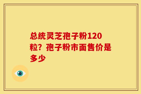 总统灵芝孢子粉120粒?孢子粉市面售价是多少 总统灵芝孢子粉120粒?孢子粉市面售价是多少
