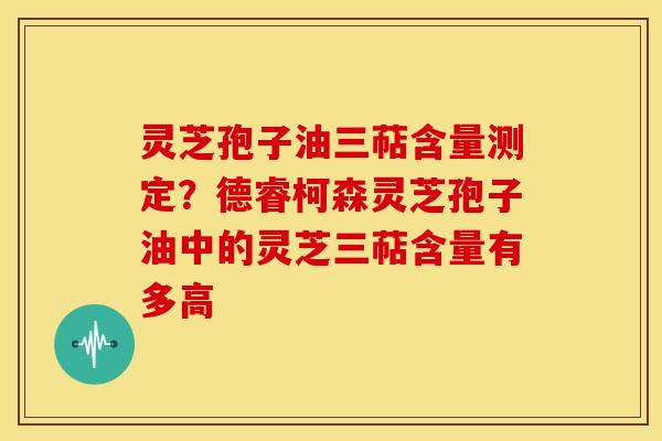灵芝孢子油三萜含量测定?德睿柯森灵芝孢子油中的灵芝三萜含量有多高 灵芝孢子油三萜含量测定?德睿柯森灵芝孢子油中的灵芝三萜含量有多高