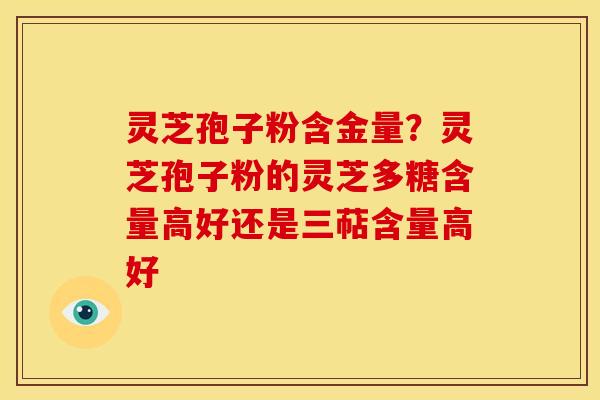 灵芝孢子粉含金量？灵芝孢子粉的灵芝多糖含量高好还是三萜含量高好