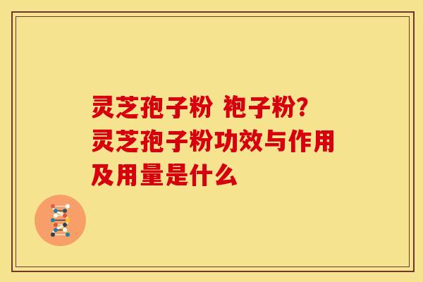 灵芝孢子粉 袍子粉?灵芝孢子粉功效与作用及用量是什么 灵芝孢子粉 袍子粉?灵芝孢子粉功效与作用及用量是什么