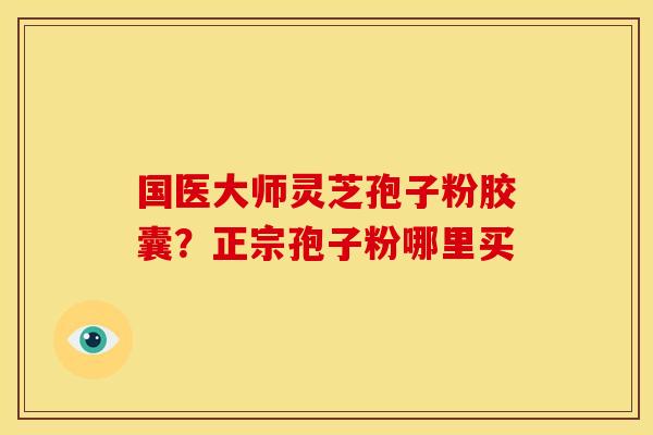 国医大师灵芝孢子粉胶囊?正宗孢子粉哪里买 国医大师灵芝孢子粉胶囊?正宗孢子粉哪里买