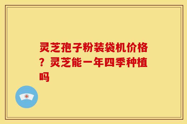 灵芝孢子粉装袋机价格?灵芝能一年四季种植吗 灵芝孢子粉装袋机价格?灵芝能一年四季种植吗