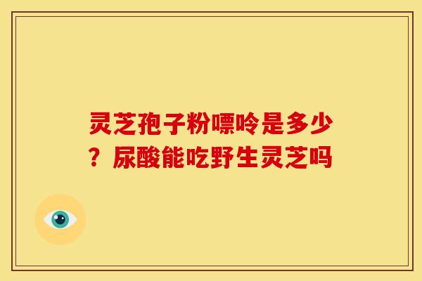 灵芝孢子粉嘌呤是多少?尿酸能吃野生灵芝吗 灵芝孢子粉嘌呤是多少?尿酸能吃野生灵芝吗