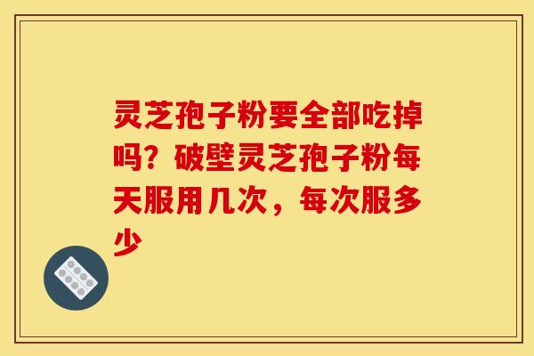 灵芝孢子粉要全部吃掉吗？破壁灵芝孢子粉每天服用几次，每次服多少