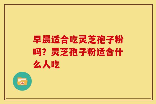 早晨适合吃灵芝孢子粉吗?灵芝孢子粉适合什么人吃 早晨适合吃灵芝孢子粉吗?灵芝孢子粉适合什么人吃