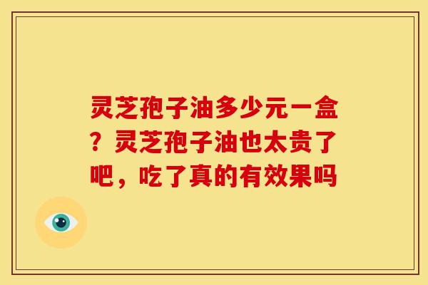 灵芝孢子油多少元一盒?灵芝孢子油也太贵了吧,吃了真的有效果吗 灵芝孢子油多少元一盒?灵芝孢子油也太贵了吧,吃了真的有效果吗
