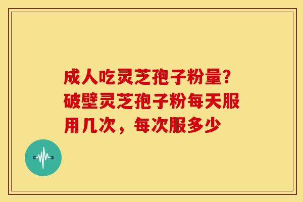 成人吃灵芝孢子粉量?破壁灵芝孢子粉每天服用几次,每次服多少 成人吃灵芝孢子粉量?破壁灵芝孢子粉每天服用几次,每次服多少