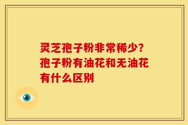 灵芝孢子粉非常稀少?孢子粉有油花和无油花有什么区别 灵芝孢子粉非常稀少?孢子粉有油花和无油花有什么区别