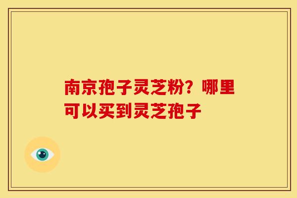 南京孢子灵芝粉?哪里可以买到灵芝孢子 南京孢子灵芝粉?哪里可以买到灵芝孢子