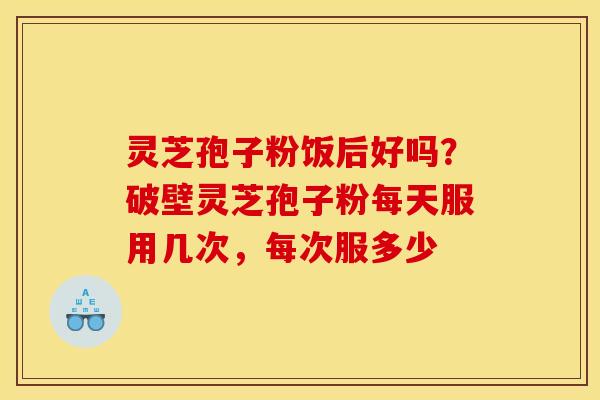 灵芝孢子粉饭后好吗?破壁灵芝孢子粉每天服用几次,每次服多少 灵芝孢子粉饭后好吗?破壁灵芝孢子粉每天服用几次,每次服多少