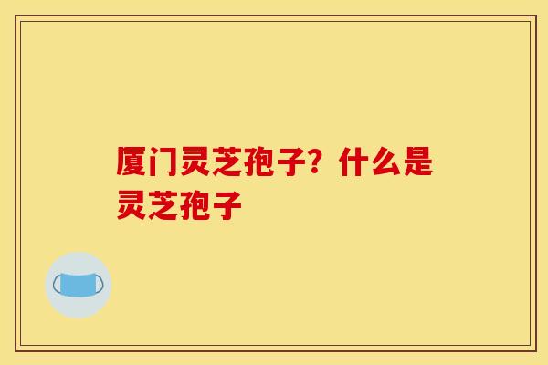厦门灵芝孢子?什么是灵芝孢子 厦门灵芝孢子?什么是灵芝孢子