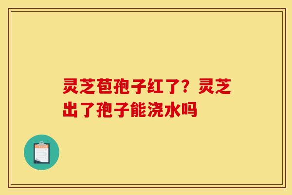 灵芝苞孢子红了?灵芝出了孢子能浇水吗 灵芝苞孢子红了?灵芝出了孢子能浇水吗