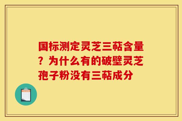 国标测定灵芝三萜含量？为什么有的破壁灵芝孢子粉没有三萜成分