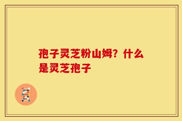 孢子灵芝粉山姆?什么是灵芝孢子 孢子灵芝粉山姆?什么是灵芝孢子