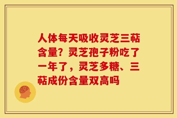人体每天吸收灵芝三萜含量?灵芝孢子粉吃了一年了,灵芝多糖、三萜成份含量双高吗 人体每天吸收灵芝三萜含量?灵芝孢子粉吃了一年了,灵芝多糖、三萜成份含量双高吗