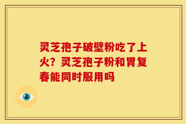 灵芝孢子破壁粉吃了上火?灵芝孢子粉和胃复春能同时服用吗 灵芝孢子破壁粉吃了上火?灵芝孢子粉和胃复春能同时服用吗