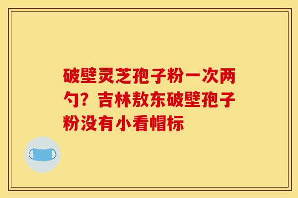 破壁灵芝孢子粉一次两勺?吉林敖东破壁孢子粉没有小看帽标 破壁灵芝孢子粉一次两勺?吉林敖东破壁孢子粉没有小看帽标