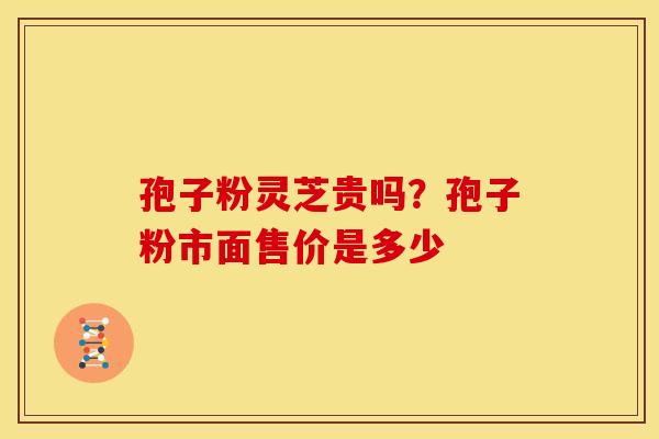 孢子粉灵芝贵吗?孢子粉市面售价是多少 孢子粉灵芝贵吗?孢子粉市面售价是多少