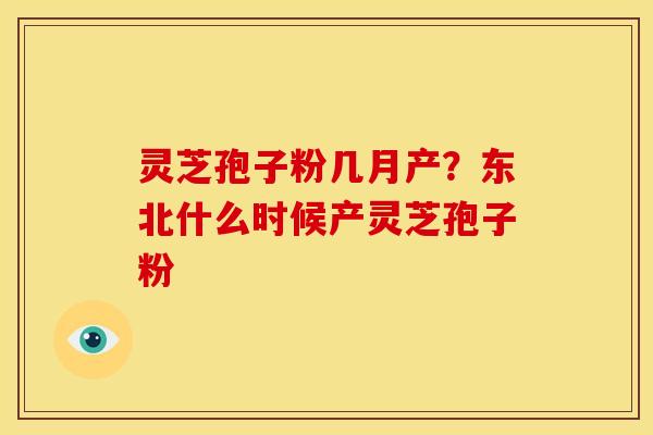 灵芝孢子粉几月产?东北什么时候产灵芝孢子粉 灵芝孢子粉几月产?东北什么时候产灵芝孢子粉