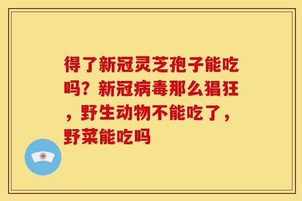 得了新冠灵芝孢子能吃吗?新冠那么猖狂,野生动物不能吃了,野菜能吃吗 得了新冠灵芝孢子能吃吗?新冠那么猖狂,野生动物不能吃了,野菜能吃吗