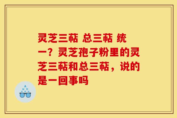 灵芝三萜 总三萜 统一？灵芝孢子粉里的灵芝三萜和总三萜，说的是一回事吗