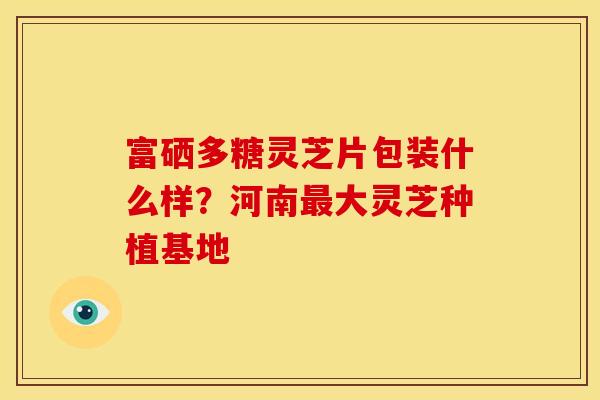 富硒多糖灵芝片包装什么样?河南大灵芝种植基地 富硒多糖灵芝片包装什么样?河南大灵芝种植基地