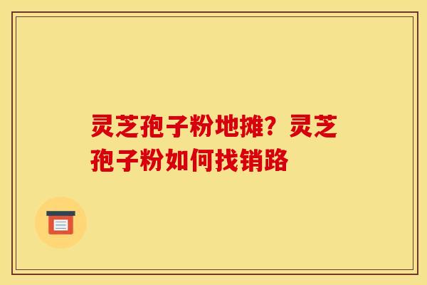 灵芝孢子粉地摊?灵芝孢子粉如何找销路 灵芝孢子粉地摊?灵芝孢子粉如何找销路