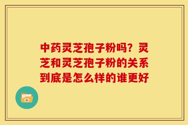 灵芝孢子粉吗?灵芝和灵芝孢子粉的关系到底是怎么样的谁更好 灵芝孢子粉吗?灵芝和灵芝孢子粉的关系到底是怎么样的谁更好