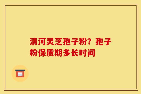 清河灵芝孢子粉？孢子粉保质期多长时间