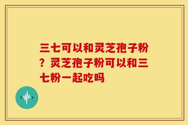 三七可以和灵芝孢子粉？灵芝孢子粉可以和三七粉一起吃吗