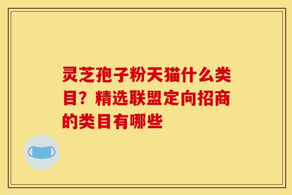 灵芝孢子粉天猫什么类目?精选联盟定向招商的类目有哪些 灵芝孢子粉天猫什么类目?精选联盟定向招商的类目有哪些