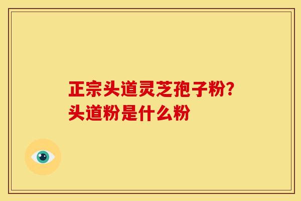 正宗头道灵芝孢子粉?头道粉是什么粉 正宗头道灵芝孢子粉?头道粉是什么粉