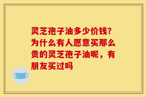 灵芝孢子油多少价钱?为什么有人愿意买那么贵的灵芝孢子油呢,有朋友买过吗 灵芝孢子油多少价钱?为什么有人愿意买那么贵的灵芝孢子油呢,有朋友买过吗