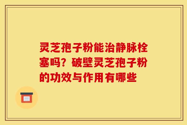灵芝孢子粉能静脉栓塞吗?破壁灵芝孢子粉的功效与作用有哪些 灵芝孢子粉能静脉栓塞吗?破壁灵芝孢子粉的功效与作用有哪些