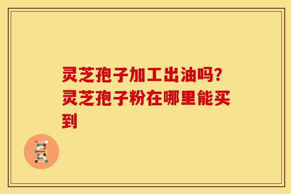 灵芝孢子加工出油吗?灵芝孢子粉在哪里能买到 灵芝孢子加工出油吗?灵芝孢子粉在哪里能买到