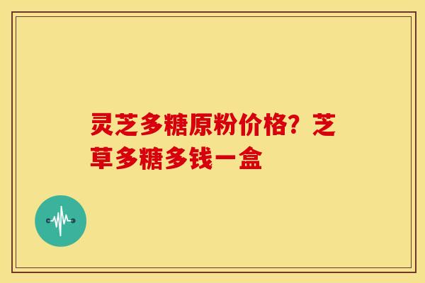 灵芝多糖原粉价格?芝草多糖多钱一盒 灵芝多糖原粉价格?芝草多糖多钱一盒