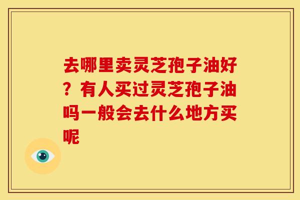 去哪里卖灵芝孢子油好?有人买过灵芝孢子油吗一般会去什么地方买呢 去哪里卖灵芝孢子油好?有人买过灵芝孢子油吗一般会去什么地方买呢