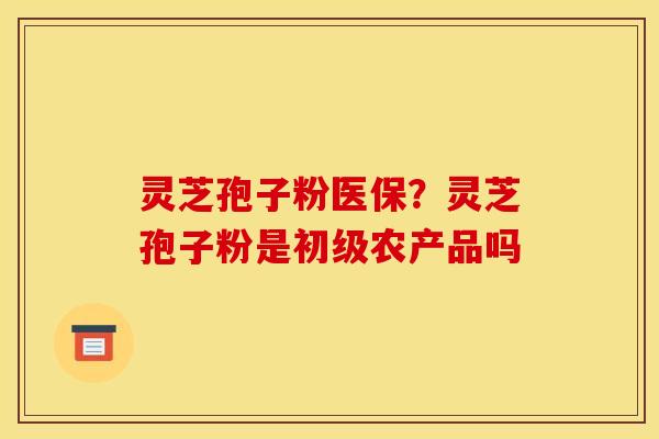 灵芝孢子粉医保？灵芝孢子粉是初级农产品吗