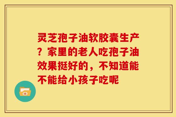 灵芝孢子油软胶囊生产？家里的老人吃孢子油效果挺好的，不知道能不能给小孩子吃呢