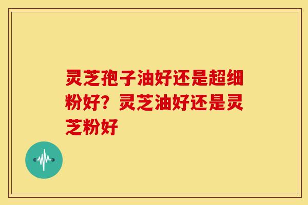 灵芝孢子油好还是超细粉好?灵芝油好还是灵芝粉好 灵芝孢子油好还是超细粉好?灵芝油好还是灵芝粉好