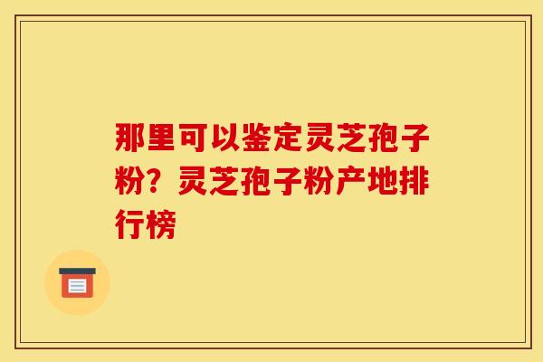 那里可以鉴定灵芝孢子粉?灵芝孢子粉产地排行榜 那里可以鉴定灵芝孢子粉?灵芝孢子粉产地排行榜
