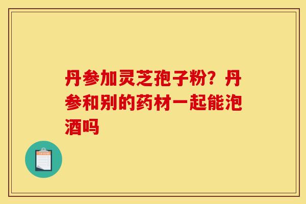 丹参加灵芝孢子粉?丹参和别的药材一起能泡酒吗 丹参加灵芝孢子粉?丹参和别的药材一起能泡酒吗