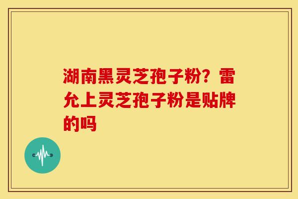 湖南黑灵芝孢子粉？雷允上灵芝孢子粉是贴牌的吗